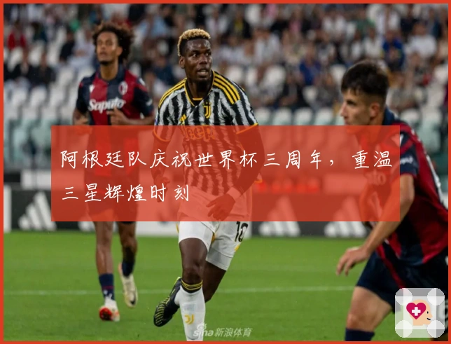 阿根廷队庆祝世界杯三周年，重温三星辉煌时刻