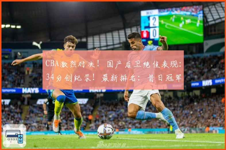 CBA激烈对决！国产后卫绝佳表现：34分创纪录！最新排名：昔日冠军滑落谷底