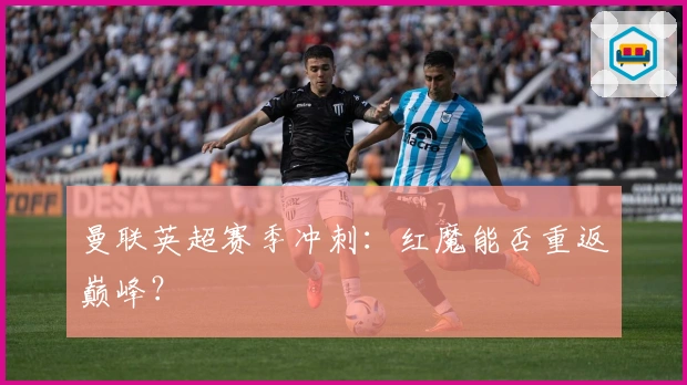 曼联英超赛季冲刺：红魔能否重返巅峰？