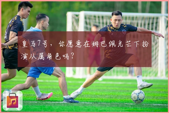 皇马7号，你愿意在姆巴佩光芒下扮演从属角色吗？