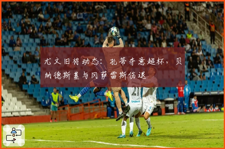 尤文旧将动态：孔蒂夺意超杯，贝纳德斯基与冈萨雷斯伤退