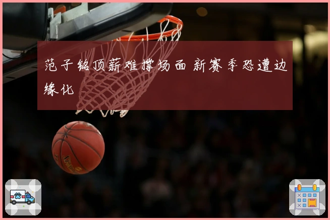 范子铭顶薪难撑场面 新赛季恐遭边缘化