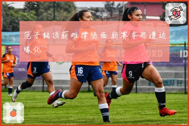 范子铭顶薪难撑场面 新赛季恐遭边缘化