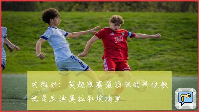 内维尔:英超联赛最顶级的两位教练是瓜迪奥拉和埃梅里