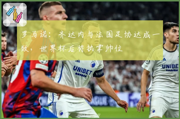 罗马诺：齐达内与法国足协达成一致，世界杯后将执掌帅位