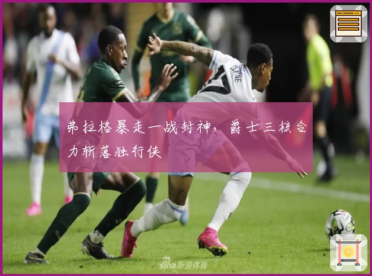 弗拉格暴走一战封神，爵士三核合力斩落独行侠