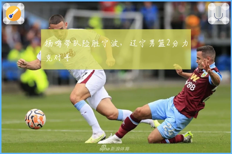 杨鸣带队险胜宁波，辽宁男篮2分力克对手