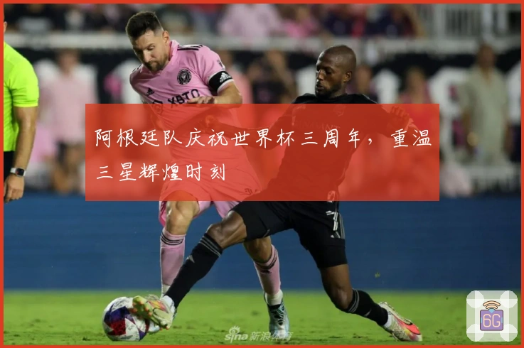 阿根廷队庆祝世界杯三周年，重温三星辉煌时刻