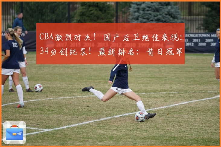 CBA激烈对决！国产后卫绝佳表现：34分创纪录！最新排名：昔日冠军滑落谷底