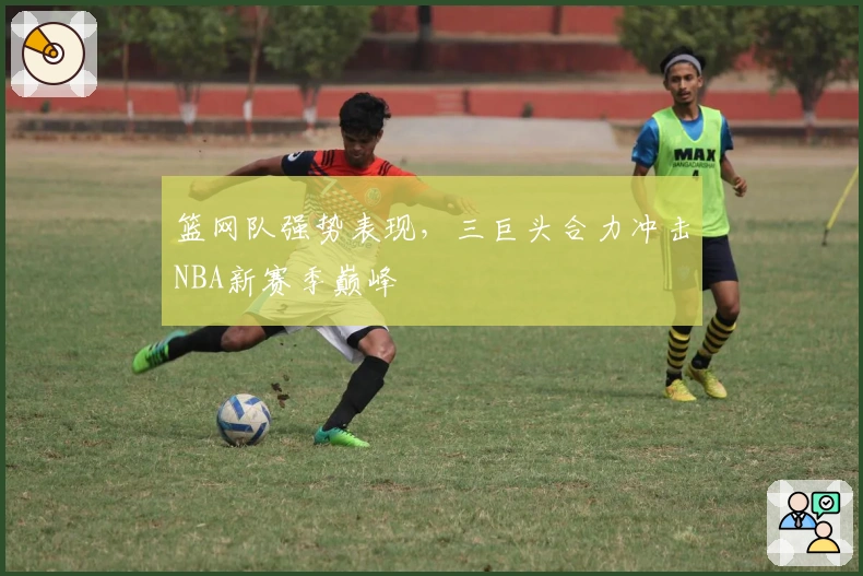 篮网队强势表现，三巨头合力冲击NBA新赛季巅峰