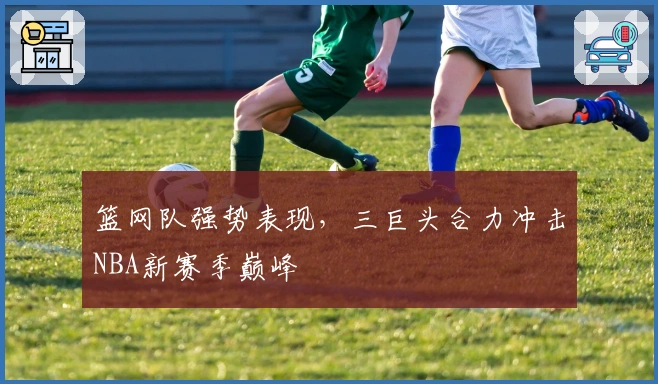 篮网队强势表现，三巨头合力冲击NBA新赛季巅峰